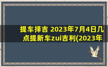 提车择吉 2023年7月4日几点提新车zui吉利(2023年7月4日zui佳提车时刻，让您的新车吉祥如意！)